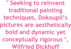 " Seeking to reinvent traditional painting techniques, Dokoupils pictures are aesthetically bold and dynamic yet conceptually rigorous ", Wilfried Dickhoff