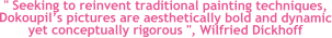 " Seeking to reinvent traditional painting techniques, Dokoupils pictures are aesthetically bold and dynamic yet conceptually rigorous ", Wilfried Dickhoff