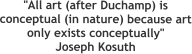 "All art (after Duchamp) is conceptual (in nature) because art only exists conceptually" Joseph Kosuth