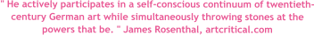 " He actively participates in a self-conscious continuum of twentieth-century German art while simultaneously throwing stones at the powers that be. " James Rosenthal, artcritical.com