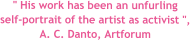 " His work has been an unfurling  self-portrait of the artist as activist ",  A. C. Danto, Artforum