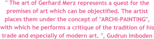 " The art of Gerhard Merz represents a quest for the premises of art which can be objectified. The artist places them under the concept of "ARCHI-PAINTING", with which he performs a critique of the tradition of his trade and especially of modern art. ", Gudrun Imboden