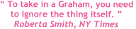  To take in a Graham, you need  to ignore the thing itself.  Roberta Smith, NY Times